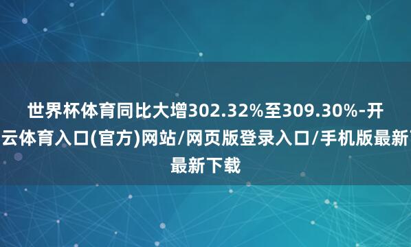 世界杯体育同比大增302.32%至309.30%-开yun云体育入口(官方)网站/网页版登录入口/手机版最新下载
