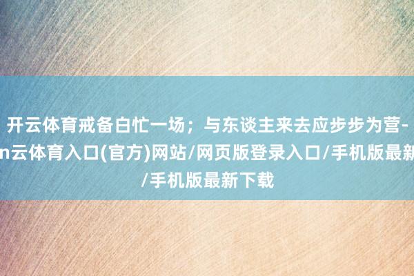 开云体育戒备白忙一场；与东谈主来去应步步为营-开yun云体育入口(官方)网站/网页版登录入口/手机版最新下载