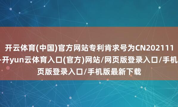 开云体育(中国)官方网站专利肯求号为CN202111614317.0-开yun云体育入口(官方)网站/网页版登录入口/手机版最新下载