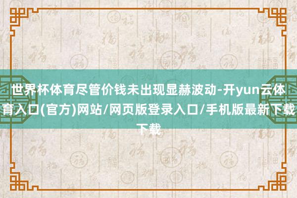 世界杯体育尽管价钱未出现显赫波动-开yun云体育入口(官方)网站/网页版登录入口/手机版最新下载