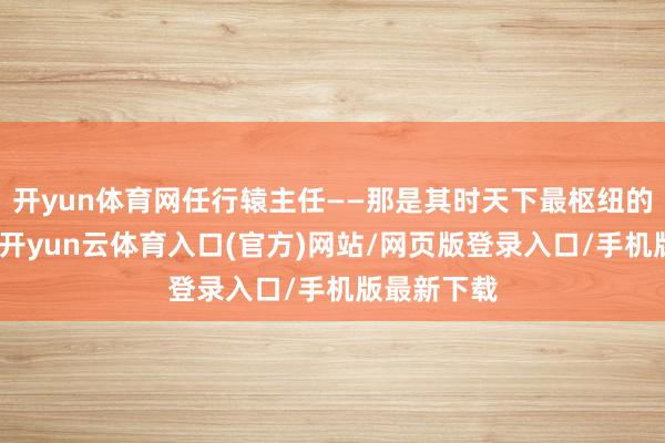 开yun体育网任行辕主任——那是其时天下最枢纽的职位之一-开yun云体育入口(官方)网站/网页版登录入口/手机版最新下载
