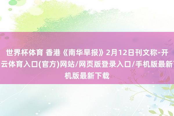 世界杯体育 香港《南华早报》2月12日刊文称-开yun云体育入口(官方)网站/网页版登录入口/手机版最新下载