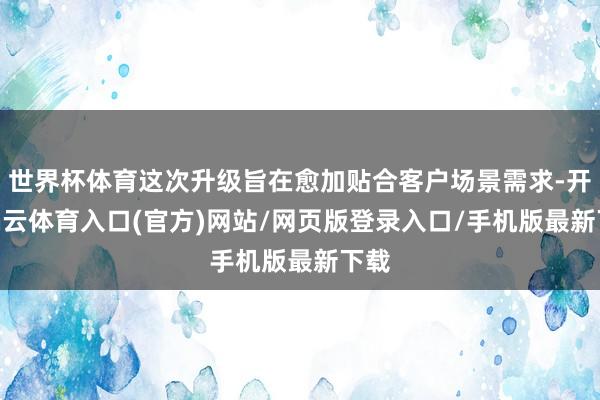 世界杯体育这次升级旨在愈加贴合客户场景需求-开yun云体育入口(官方)网站/网页版登录入口/手机版最新下载