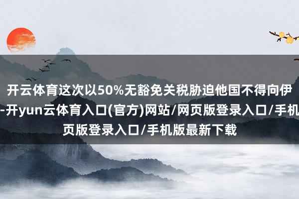 开云体育这次以50%无豁免关税胁迫他国不得向伊朗出售火器-开yun云体育入口(官方)网站/网页版登录入口/手机版最新下载