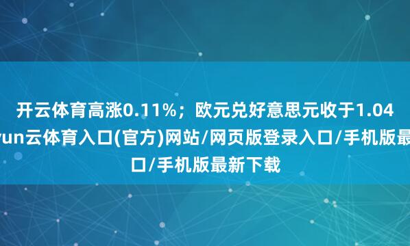 开云体育高涨0.11%；欧元兑好意思元收于1.0423-开yun云体育入口(官方)网站/网页版登录入口/手机版最新下载