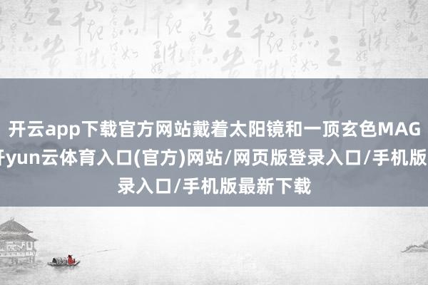 开云app下载官方网站戴着太阳镜和一顶玄色MAGA帽子-开yun云体育入口(官方)网站/网页版登录入口/手机版最新下载
