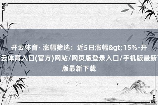 开云体育· 涨幅筛选：近5日涨幅>15%-开yun云体育入口(官方)网站/网页版登录入口/手机版最新下载