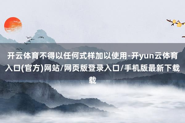 开云体育不得以任何式样加以使用-开yun云体育入口(官方)网站/网页版登录入口/手机版最新下载