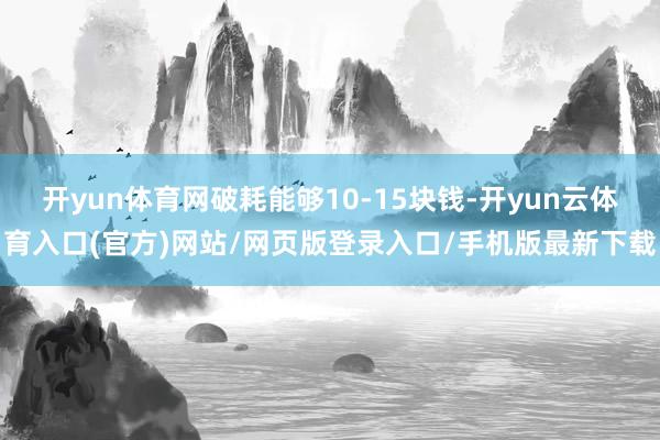 开yun体育网破耗能够10-15块钱-开yun云体育入口(官方)网站/网页版登录入口/手机版最新下载