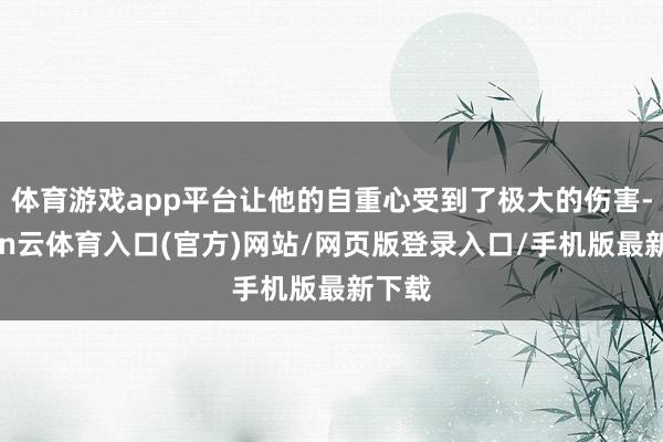 体育游戏app平台让他的自重心受到了极大的伤害-开yun云体育入口(官方)网站/网页版登录入口/手机版最新下载