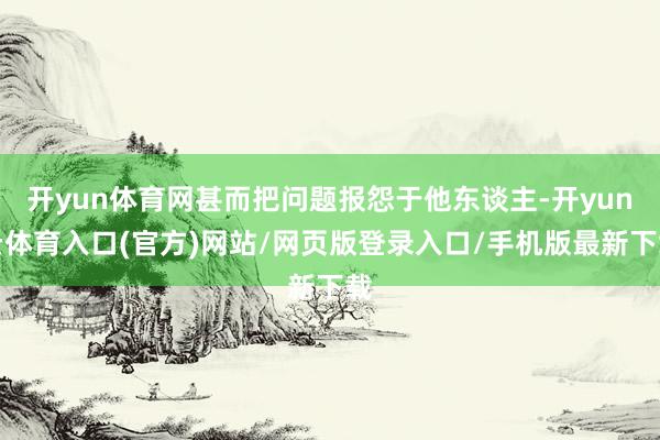 开yun体育网甚而把问题报怨于他东谈主-开yun云体育入口(官方)网站/网页版登录入口/手机版最新下载