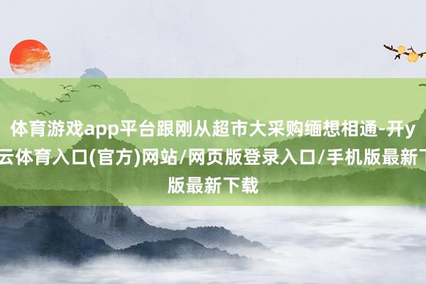 体育游戏app平台跟刚从超市大采购缅想相通-开yun云体育入口(官方)网站/网页版登录入口/手机版最新下载