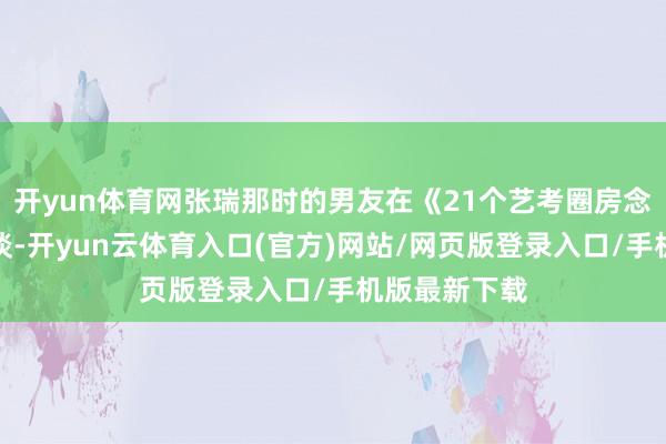 开yun体育网张瑞那时的男友在《21个艺考圈房念念琪》中写谈-开yun云体育入口(官方)网站/网页版登录入口/手机版最新下载