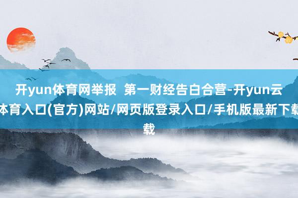 开yun体育网举报  第一财经告白合营-开yun云体育入口(官方)网站/网页版登录入口/手机版最新下载