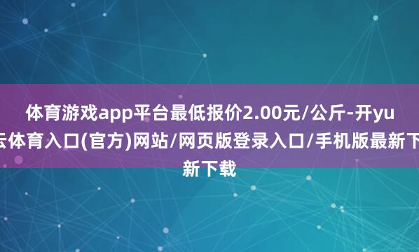 体育游戏app平台最低报价2.00元/公斤-开yun云体育入口(官方)网站/网页版登录入口/手机版最新下载