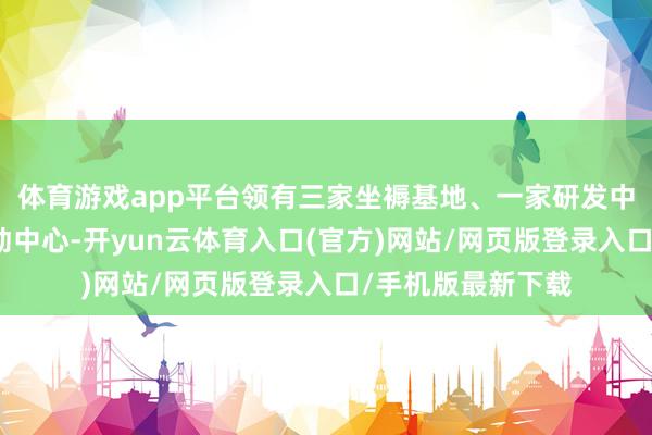 体育游戏app平台领有三家坐褥基地、一家研发中心和一家时候劳动中心-开yun云体育入口(官方)网站/网页版登录入口/手机版最新下载