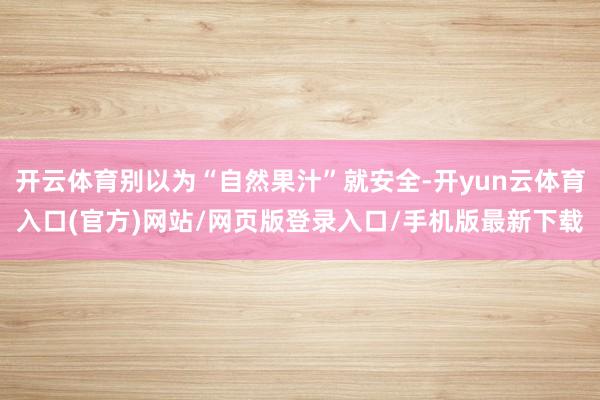 开云体育别以为“自然果汁”就安全-开yun云体育入口(官方)网站/网页版登录入口/手机版最新下载