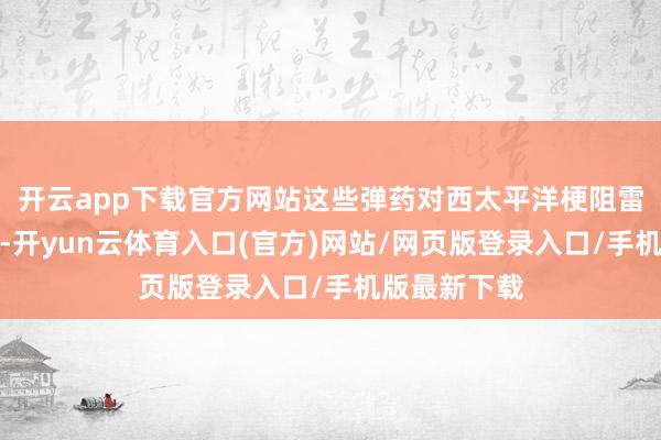 开云app下载官方网站这些弹药对西太平洋梗阻雷同至关要紧-开yun云体育入口(官方)网站/网页版登录入口/手机版最新下载