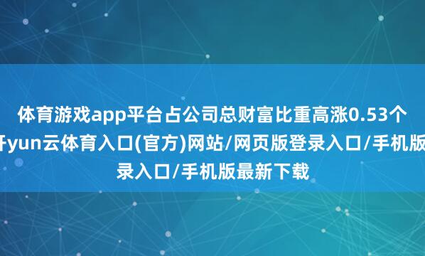 体育游戏app平台占公司总财富比重高涨0.53个百分点-开yun云体育入口(官方)网站/网页版登录入口/手机版最新下载