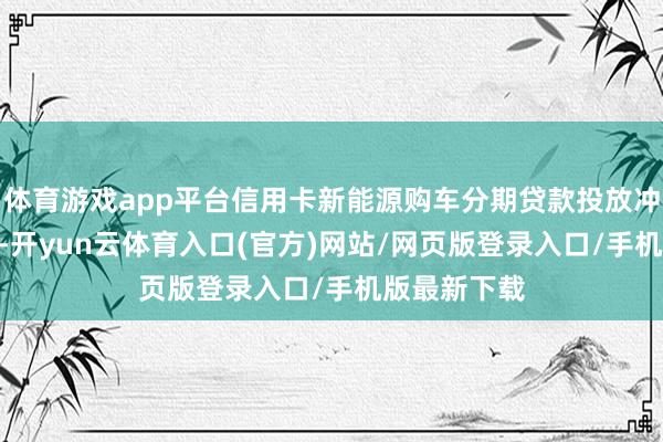 体育游戏app平台信用卡新能源购车分期贷款投放冲破700亿元-开yun云体育入口(官方)网站/网页版登录入口/手机版最新下载