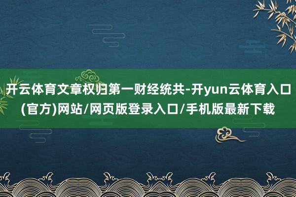 开云体育文章权归第一财经统共-开yun云体育入口(官方)网站/网页版登录入口/手机版最新下载