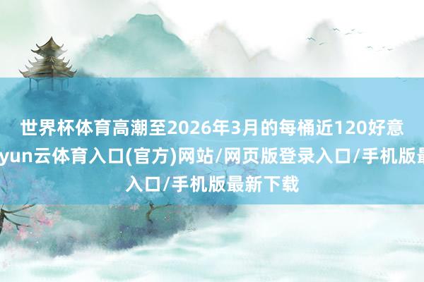 世界杯体育高潮至2026年3月的每桶近120好意思元-开yun云体育入口(官方)网站/网页版登录入口/手机版最新下载