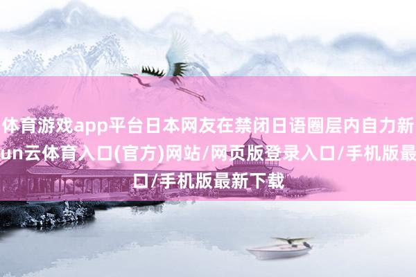 体育游戏app平台日本网友在禁闭日语圈层内自力新生-开yun云体育入口(官方)网站/网页版登录入口/手机版最新下载
