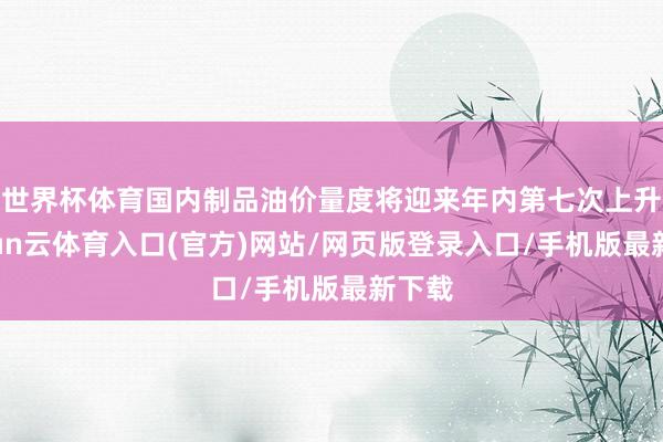 世界杯体育国内制品油价量度将迎来年内第七次上升-开yun云体育入口(官方)网站/网页版登录入口/手机版最新下载