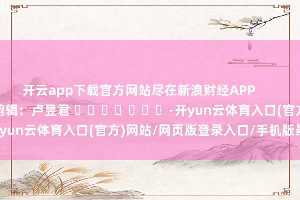 开云app下载官方网站尽在新浪财经APP            						职守剪辑：卢昱君 							-开yun云体育入口(官方)网站/网页版登录入口/手机版最新下载