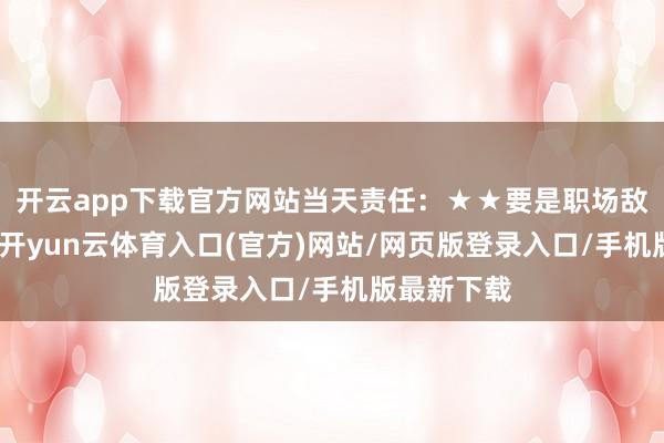开云app下载官方网站当天责任：★★要是职场敌对不融洽-开yun云体育入口(官方)网站/网页版登录入口/手机版最新下载