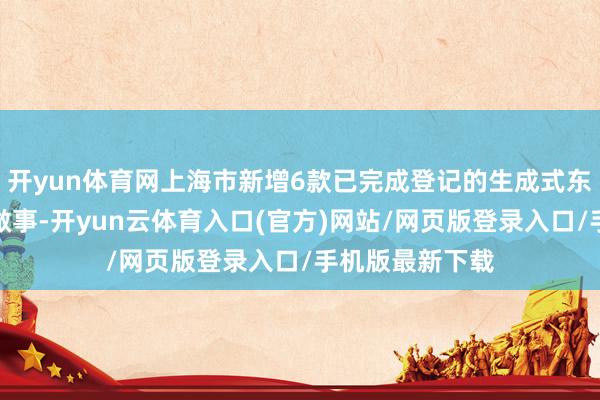 开yun体育网上海市新增6款已完成登记的生成式东说念主工智能做事-开yun云体育入口(官方)网站/网页版登录入口/手机版最新下载