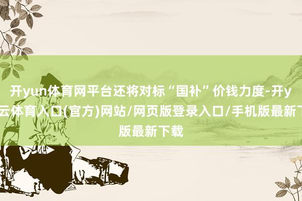 开yun体育网平台还将对标“国补”价钱力度-开yun云体育入口(官方)网站/网页版登录入口/手机版最新下载