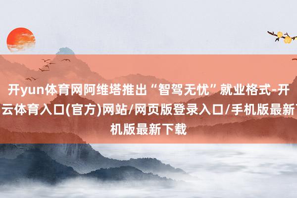 开yun体育网阿维塔推出“智驾无忧”就业格式-开yun云体育入口(官方)网站/网页版登录入口/手机版最新下载