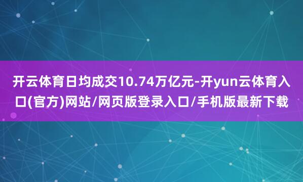 开云体育日均成交10.74万亿元-开yun云体育入口(官方)网站/网页版登录入口/手机版最新下载