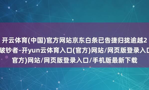 开云体育(中国)官方网站京东白条已告捷归拢逾越200万商家与2.5亿破钞者-开yun云体育入口(官方)网站/网页版登录入口/手机版最新下载
