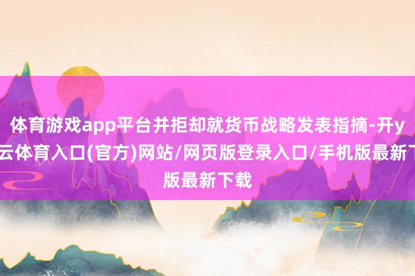 体育游戏app平台并拒却就货币战略发表指摘-开yun云体育入口(官方)网站/网页版登录入口/手机版最新下载