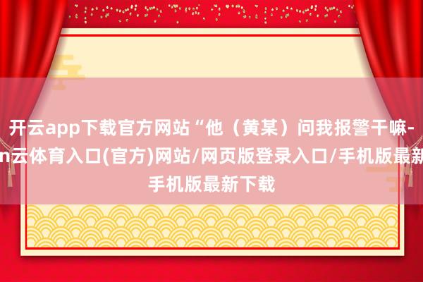 开云app下载官方网站“他（黄某）问我报警干嘛-开yun云体育入口(官方)网站/网页版登录入口/手机版最新下载