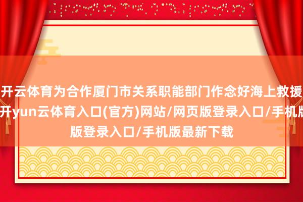 开云体育为合作厦门市关系职能部门作念好海上救援体系斥地-开yun云体育入口(官方)网站/网页版登录入口/手机版最新下载