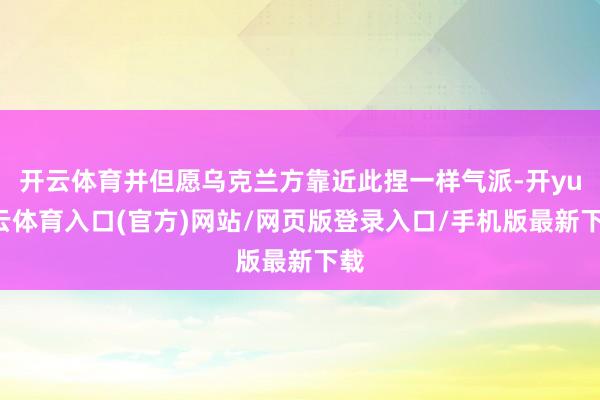 开云体育并但愿乌克兰方靠近此捏一样气派-开yun云体育入口(官方)网站/网页版登录入口/手机版最新下载