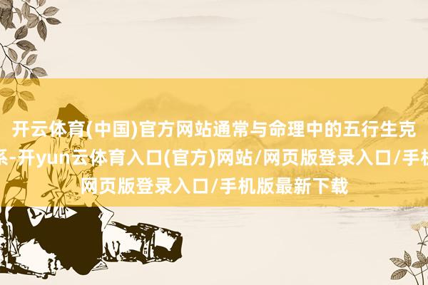 开云体育(中国)官方网站通常与命理中的五行生克有着密切关系-开yun云体育入口(官方)网站/网页版登录入口/手机版最新下载