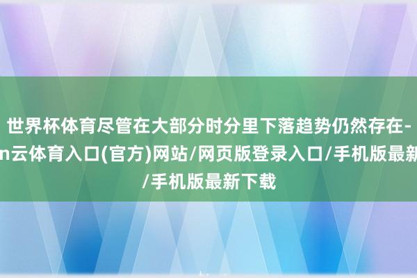 世界杯体育尽管在大部分时分里下落趋势仍然存在-开yun云体育入口(官方)网站/网页版登录入口/手机版最新下载