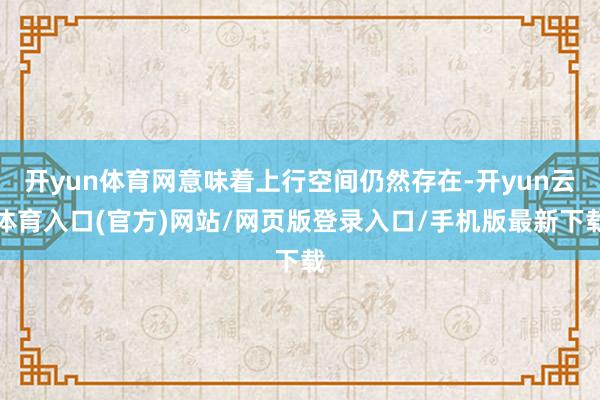 开yun体育网意味着上行空间仍然存在-开yun云体育入口(官方)网站/网页版登录入口/手机版最新下载