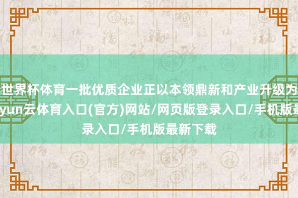 世界杯体育一批优质企业正以本领鼎新和产业升级为引擎-开yun云体育入口(官方)网站/网页版登录入口/手机版最新下载