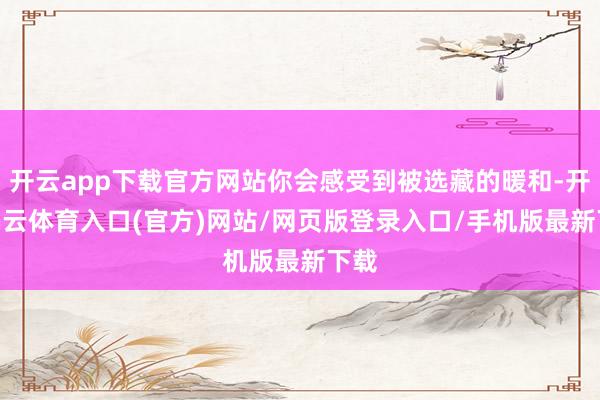 开云app下载官方网站你会感受到被选藏的暖和-开yun云体育入口(官方)网站/网页版登录入口/手机版最新下载