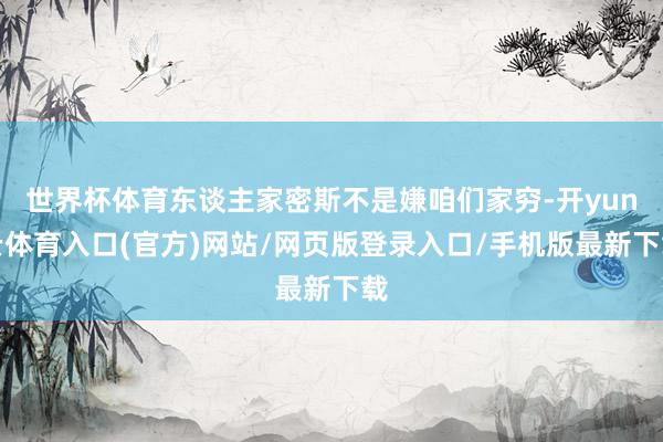 世界杯体育东谈主家密斯不是嫌咱们家穷-开yun云体育入口(官方)网站/网页版登录入口/手机版最新下载