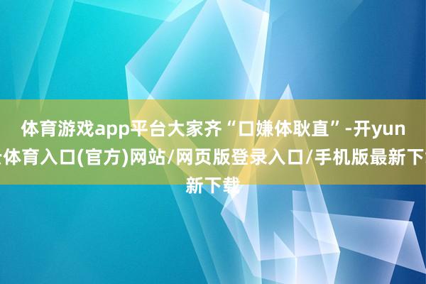 体育游戏app平台大家齐“口嫌体耿直”-开yun云体育入口(官方)网站/网页版登录入口/手机版最新下载