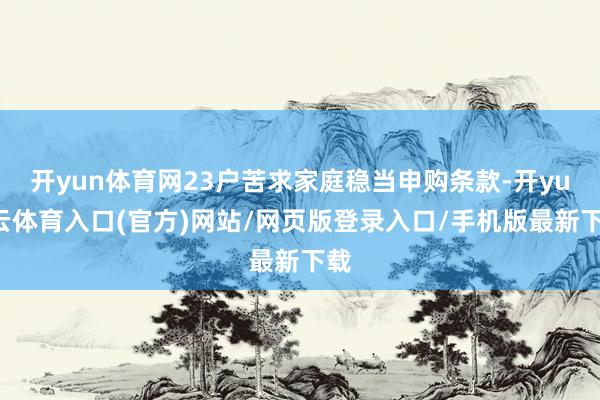 开yun体育网23户苦求家庭稳当申购条款-开yun云体育入口(官方)网站/网页版登录入口/手机版最新下载