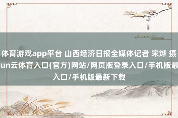 体育游戏app平台 山西经济日报全媒体记者 宋烨 摄    -开yun云体育入口(官方)网站/网页版登录入口/手机版最新下载