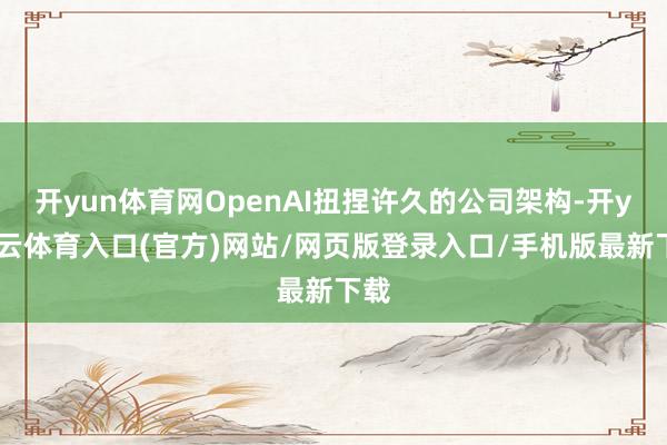开yun体育网OpenAI扭捏许久的公司架构-开yun云体育入口(官方)网站/网页版登录入口/手机版最新下载