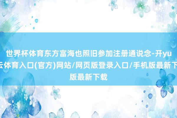 世界杯体育东方富海也照旧参加注册通说念-开yun云体育入口(官方)网站/网页版登录入口/手机版最新下载